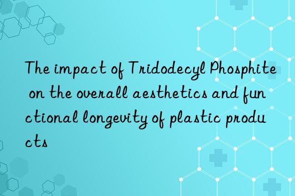 The impact of Tridodecyl Phosphite on the overall aesthetics and functional longevity of plastic products