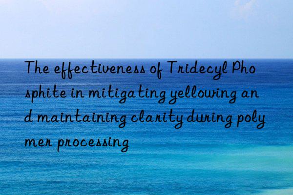 The effectiveness of Tridecyl Phosphite in mitigating yellowing and maintaining clarity during polymer processing