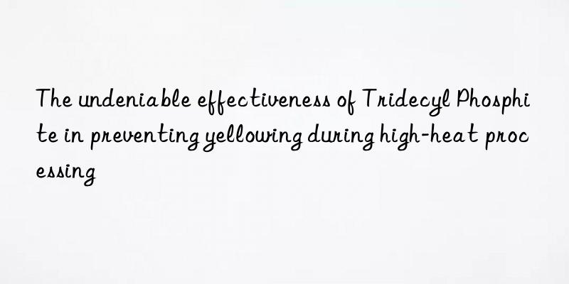 The undeniable effectiveness of Tridecyl Phosphite in preventing yellowing during high-heat processing