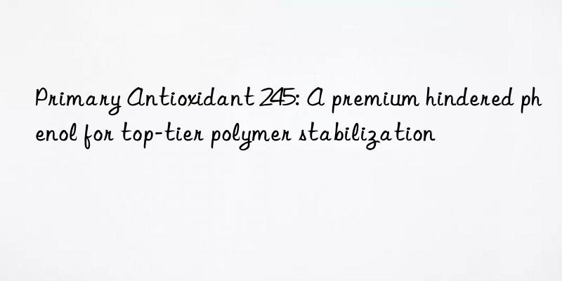 Primary Antioxidant 245: A premium hindered phenol for top-tier polymer stabilization