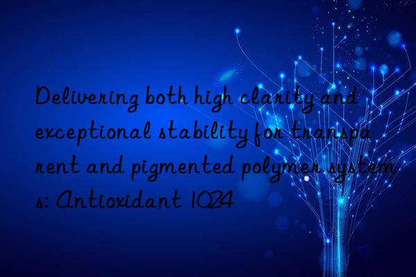 Delivering both high clarity and exceptional stability for transparent and pigmented polymer systems: Antioxidant 1024