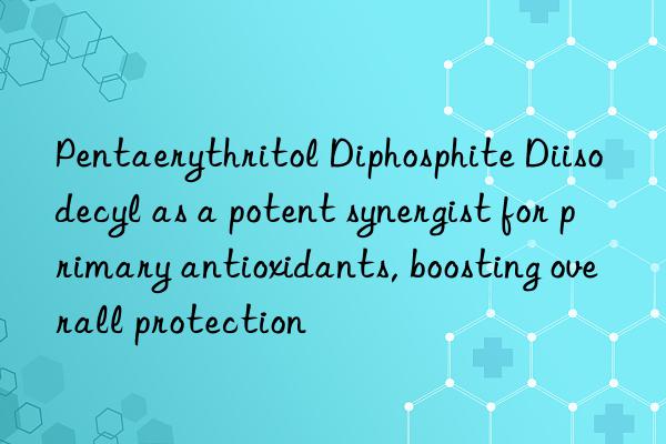 Pentaerythritol Diphosphite Diisodecyl as a potent synergist for primary antioxidants, boosting overall protection