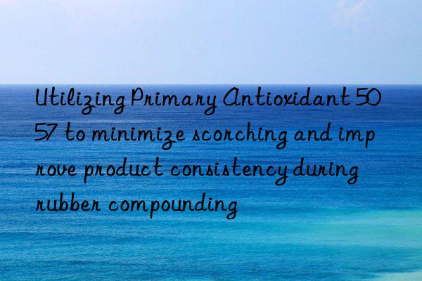 Utilizing Primary Antioxidant 5057 to minimize scorching and improve product consistency during rubber compounding