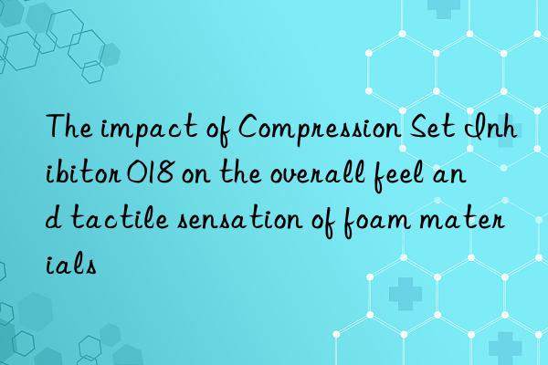 The impact of Compression Set Inhibitor 018 on the overall feel and tactile sensation of foam materials