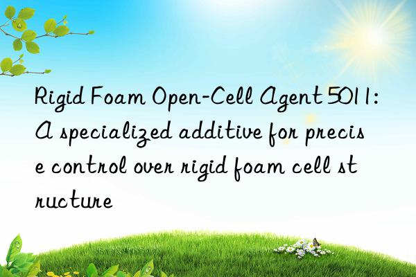 Rigid Foam Open-Cell Agent 5011: A specialized additive for precise control over rigid foam cell structure