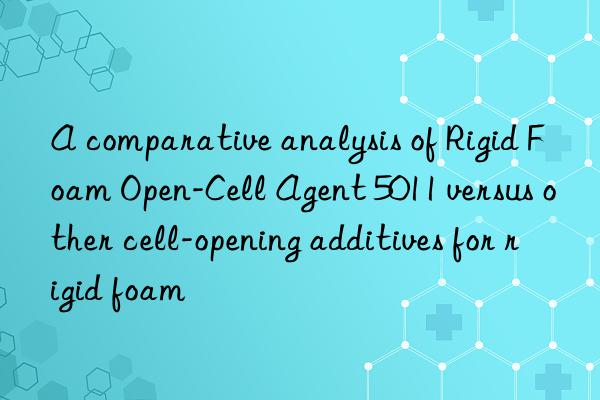 A comparative analysis of Rigid Foam Open-Cell Agent 5011 versus other cell-opening additives for rigid foam