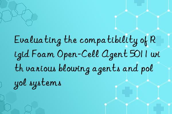 Evaluating the compatibility of Rigid Foam Open-Cell Agent 5011 with various blowing agents and polyol systems