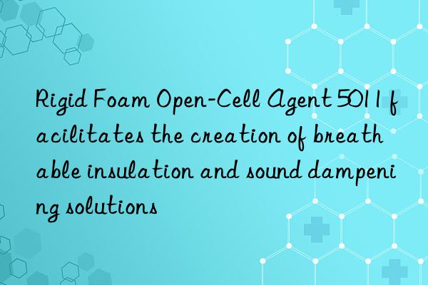 Rigid Foam Open-Cell Agent 5011 facilitates the creation of breathable insulation and sound dampening solutions