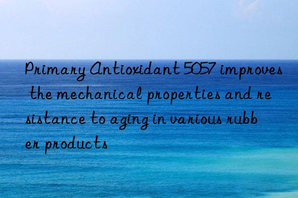 Primary Antioxidant 5057 improves the mechanical properties and resistance to aging in various rubber products