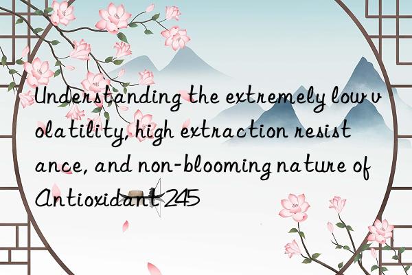 Understanding the extremely low volatility, high extraction resistance, and non-blooming nature of Antioxidant 245