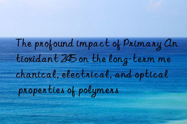 The profound impact of Primary Antioxidant 245 on the long-term mechanical, electrical, and optical properties of polymers