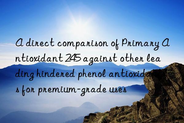 A direct comparison of Primary Antioxidant 245 against other leading hindered phenol antioxidants for premium-grade uses