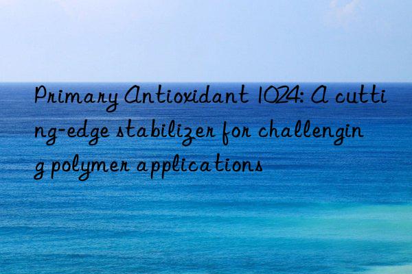 Primary Antioxidant 1024: A cutting-edge stabilizer for challenging polymer applications