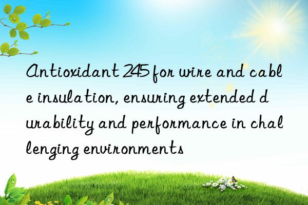Antioxidant 245 for wire and cable insulation, ensuring extended durability and performance in challenging environments