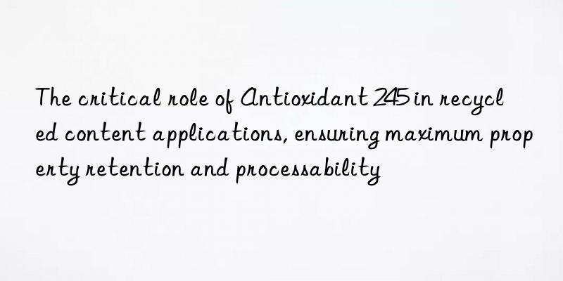 The critical role of Antioxidant 245 in recycled content applications, ensuring maximum property retention and processability
