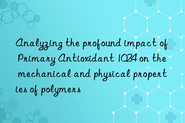 Analyzing the profound impact of Primary Antioxidant 1024 on the mechanical and physical properties of polymers