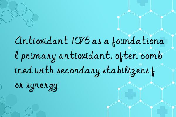 Antioxidant 1076 as a foundational primary antioxidant, often combined with secondary stabilizers for synergy