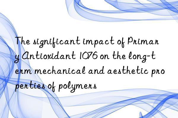 The significant impact of Primary Antioxidant 1076 on the long-term mechanical and aesthetic properties of polymers