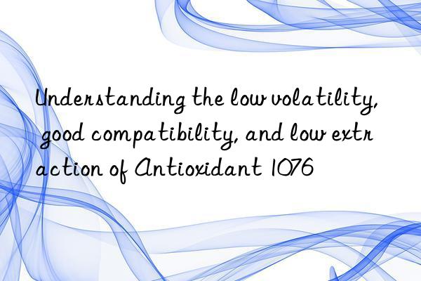 Understanding the low volatility, good compatibility, and low extraction of Antioxidant 1076