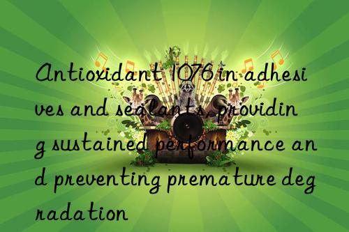 Antioxidant 1076 in adhesives and sealants, providing sustained performance and preventing premature degradation