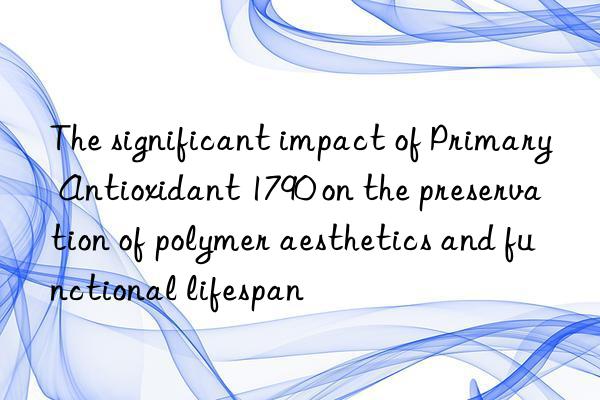 The significant impact of Primary Antioxidant 1790 on the preservation of polymer aesthetics and functional lifespan