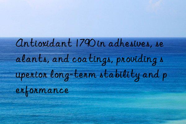Antioxidant 1790 in adhesives, sealants, and coatings, providing superior long-term stability and performance