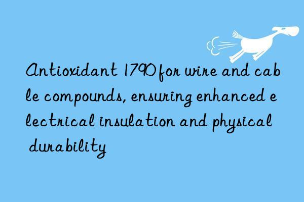 Antioxidant 1790 for wire and cable compounds, ensuring enhanced electrical insulation and physical durability