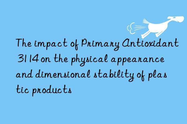 The impact of Primary Antioxidant 3114 on the physical appearance and dimensional stability of plastic products