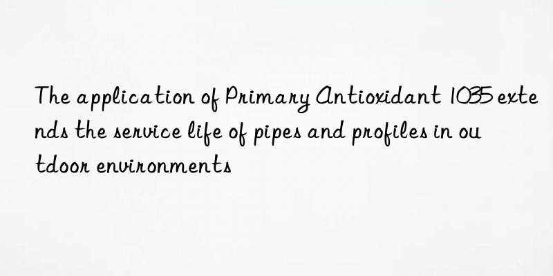 The application of Primary Antioxidant 1035 extends the service life of pipes and profiles in outdoor environments