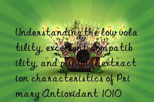 Understanding the low volatility, excellent compatibility, and minimal extraction characteristics of Primary Antioxidant 1010