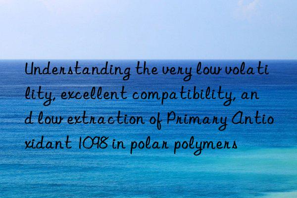 Understanding the very low volatility, excellent compatibility, and low extraction of Primary Antioxidant 1098 in polar polymers