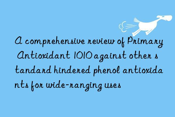 A comprehensive review of Primary Antioxidant 1010 against other standard hindered phenol antioxidants for wide-ranging uses