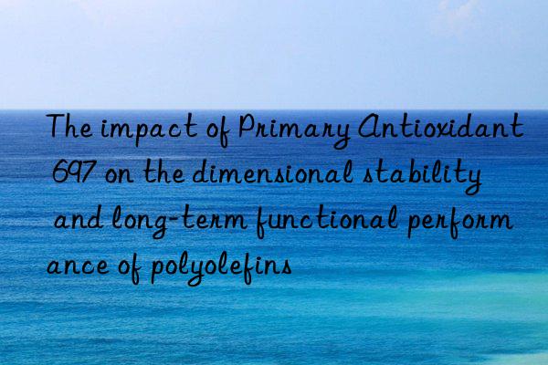The impact of Primary Antioxidant 697 on the dimensional stability and long-term functional performance of polyolefins