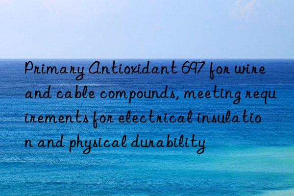 Primary Antioxidant 697 for wire and cable compounds, meeting requirements for electrical insulation and physical durability