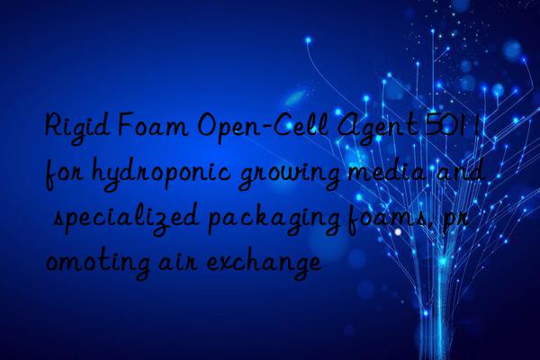 Rigid Foam Open-Cell Agent 5011 for hydroponic growing media and specialized packaging foams, promoting air exchange