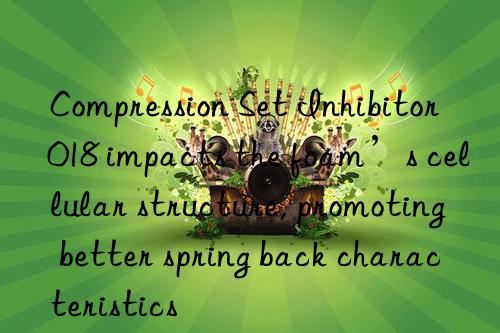 Compression Set Inhibitor 018 impacts the foam’s cellular structure, promoting better spring back characteristics