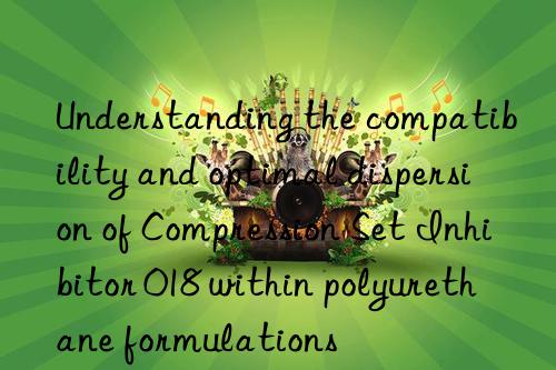 Understanding the compatibility and optimal dispersion of Compression Set Inhibitor 018 within polyurethane formulations