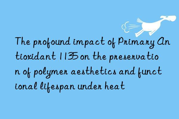 The profound impact of Primary Antioxidant 1135 on the preservation of polymer aesthetics and functional lifespan under heat