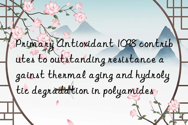 Primary Antioxidant 1098 contributes to outstanding resistance against thermal aging and hydrolytic degradation in polyamides