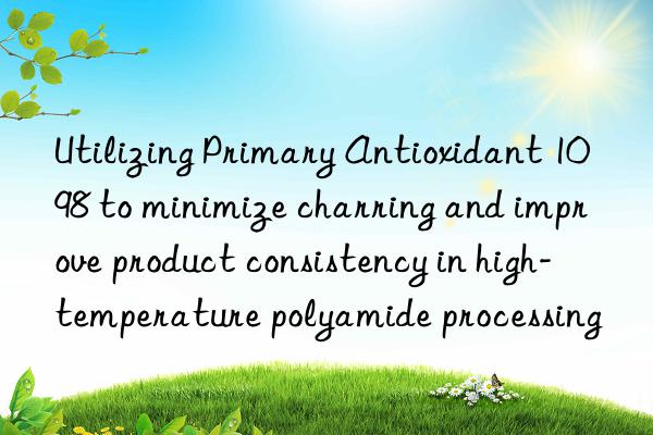 Utilizing Primary Antioxidant 1098 to minimize charring and improve product consistency in high-temperature polyamide processing