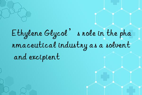 Ethylene Glycol’s role in the pharmaceutical industry as a solvent and excipient