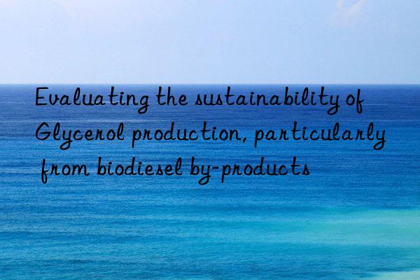 Evaluating the sustainability of Glycerol production, particularly from biodiesel by-products