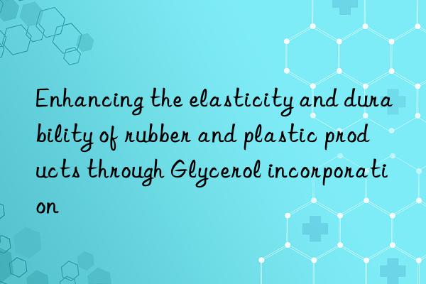 Enhancing the elasticity and durability of rubber and plastic products through Glycerol incorporation