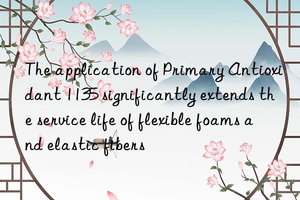The application of Primary Antioxidant 1135 significantly extends the service life of flexible foams and elastic fibers