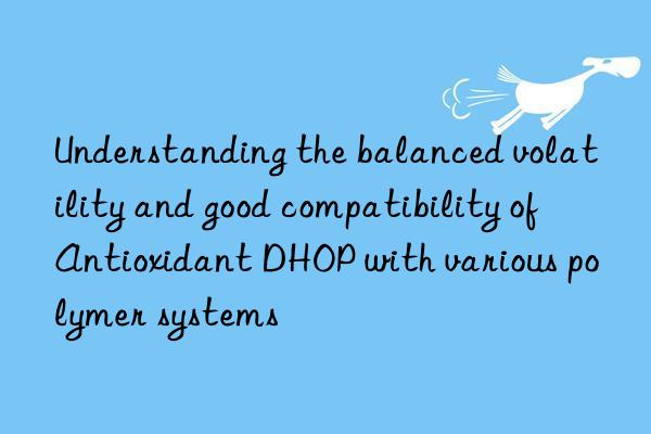 Understanding the balanced volatility and good compatibility of Antioxidant DHOP with various polymer systems