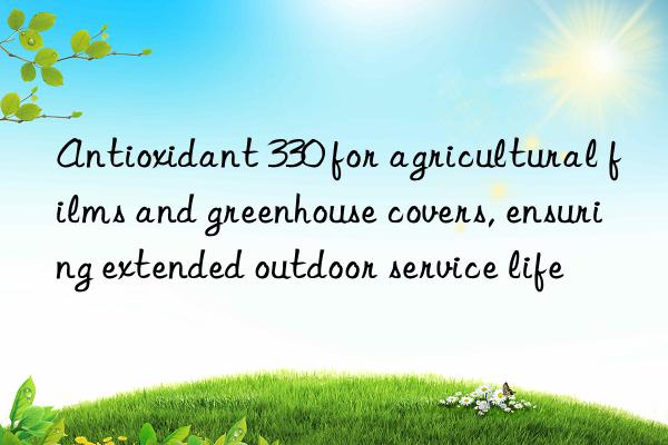 Antioxidant 330 for agricultural films and greenhouse covers, ensuring extended outdoor service life