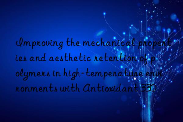 Improving the mechanical properties and aesthetic retention of polymers in high-temperature environments with Antioxidant 330