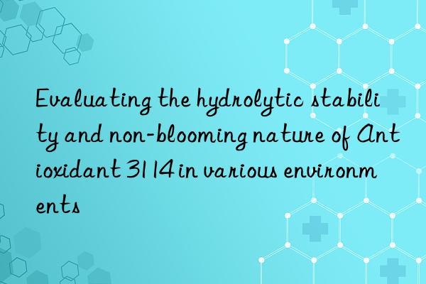 Evaluating the hydrolytic stability and non-blooming nature of Antioxidant 3114 in various environments