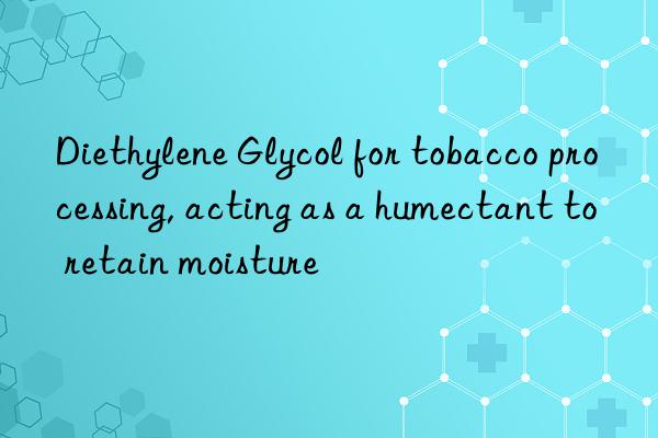 Diethylene Glycol for tobacco processing, acting as a humectant to retain moisture