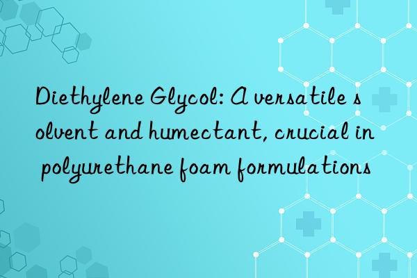 Diethylene Glycol: A versatile solvent and humectant, crucial in polyurethane foam formulations
